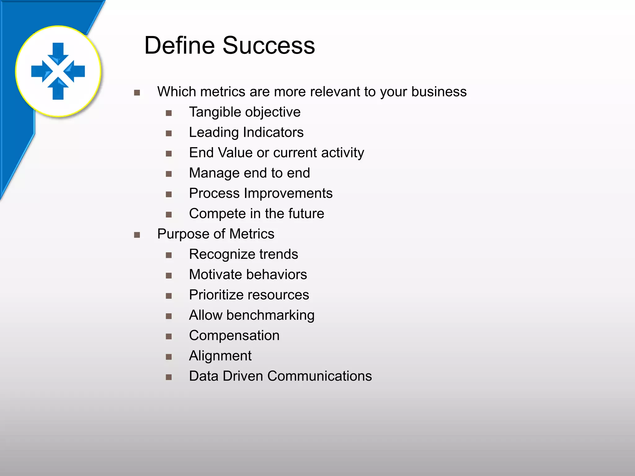 Define Success
 Which metrics are more relevant to your business
 Tangible objective
 Leading Indicators
 End Value or current activity
 Manage end to end
 Process Improvements
 Compete in the future
 Purpose of Metrics
 Recognize trends
 Motivate behaviors
 Prioritize resources
 Allow benchmarking
 Compensation
 Alignment
 Data Driven Communications
 