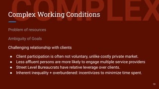 COMPLEXComplex Working Conditions
Problem of resources
Ambiguity of Goals
Challenging relationship with clients
● Client participation is often not voluntary, unlike costly private market.
● Less aﬄuent persons are more likely to engage multiple service providers
● Street Level Bureaucrats have relative leverage over clients.
● Inherent inequality + overburdened: incentivizes to minimize time spent.
10
 