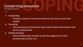 COPINGConserving resources
Controlling the sitution by
● Husbanding
○ Creating a reservoir of excess resources that can be used when
needed
● Screening
○ The processing of information about clients before they interact with
service professionals
● Rubberstamping
○ When professionals routinely accept the judgement of other
professionals as their own.
14
 