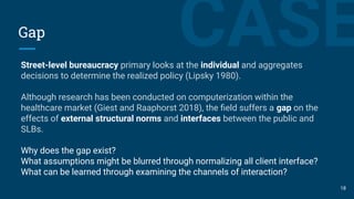 CASEGap
Street-level bureaucracy primary looks at the individual and aggregates
decisions to determine the realized policy (Lipsky 1980).
Although research has been conducted on computerization within the
healthcare market (Giest and Raaphorst 2018), the ﬁeld suffers a gap on the
effects of external structural norms and interfaces between the public and
SLBs.
Why does the gap exist?
What assumptions might be blurred through normalizing all client interface?
What can be learned through examining the channels of interaction?
18
 