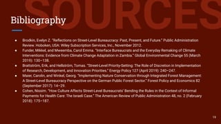 SOURCESBibliography
● Brodkin, Evelyn Z. “Reﬂections on Street‐Level Bureaucracy: Past, Present, and Future.” Public Administration
Review. Hoboken, USA: Wiley Subscription Services, Inc., November 2012.
● Funder, Mikkel, and Mweemba, Carol Emma. “Interface Bureaucrats and the Everyday Remaking of Climate
Interventions: Evidence from Climate Change Adaptation in Zambia.” Global Environmental Change 55 (March
2019): 130–138.
● Brattström, Erik, and Hellström, Tomas. “Street-Level Priority-Setting: The Role of Discretion in Implementation
of Research, Development, and Innovation Priorities.” Energy Policy 127 (April 2019): 240–247.
● Maier, Carolin, and Winkel, Georg. “Implementing Nature Conservation through Integrated Forest Management:
A Street-Level Bureaucracy Perspective on the German Public Forest Sector.” Forest Policy and Economics 82
(September 2017): 14–29.
● Cohen, Nissim. “How Culture Affects Street-Level Bureaucrats’ Bending the Rules in the Context of Informal
Payments for Health Care: The Israeli Case.” The American Review of Public Administration 48, no. 2 (February
2018): 175–187.
19
 