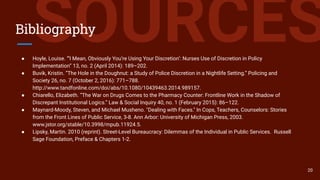 SOURCESBibliography
● Hoyle, Louise. “‘I Mean, Obviously You’re Using Your Discretion’: Nurses Use of Discretion in Policy
Implementation” 13, no. 2 (April 2014): 189–202.
● Buvik, Kristin. “The Hole in the Doughnut: a Study of Police Discretion in a Nightlife Setting.” Policing and
Society 26, no. 7 (October 2, 2016): 771–788.
http://www.tandfonline.com/doi/abs/10.1080/10439463.2014.989157.
● Chiarello, Elizabeth. “The War on Drugs Comes to the Pharmacy Counter: Frontline Work in the Shadow of
Discrepant Institutional Logics.” Law & Social Inquiry 40, no. 1 (February 2015): 86–122.
● Maynard-Moody, Steven, and Michael Musheno. "Dealing with Faces." In Cops, Teachers, Counselors: Stories
from the Front Lines of Public Service, 3-8. Ann Arbor: University of Michigan Press, 2003.
www.jstor.org/stable/10.3998/mpub.11924.5.
● Lipsky, Martin. 2010 (reprint). Street-Level Bureaucracy: Dilemmas of the Individual in Public Services. Russell
Sage Foundation, Preface & Chapters 1-2.
20
 