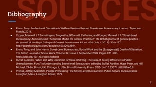 SOURCESBibliography
● Evans, Tony. Professional Discretion in Welfare Services Beyond Street-Level Bureaucracy. London: Taylor and
Francis, 2016.
● Cooper, Maxwell J F, Sornalingam, Sangeetha, O’Donnell, Catherine, and Cooper, Maxwell J F. “Street-Level
Bureaucracy: An Underused Theoretical Model for General Practice?” The British journal of general practice :
the journal of the Royal College of General Practitioners 65, no. 636 (July 1, 2015): 376–377.
http://search.proquest.com/docview/1692293289/.
● Evans, Tony, and John Harris, Street-Level Bureaucracy, Social Work and the (Exaggerated) Death of Discretion,
The British Journal of Social Work, Volume 34, Issue 6, September 2004, Pages 871–895,
https://doi.org/10.1093/bjsw/bch106
● Buffat, Aurélien. "When and Why Discretion Is Weak or Strong: The Case of Taxing Oﬃcers in a Public
Unemployment Fund." In Understanding Street-level Bureaucracy, edited by Buffat Aurélien, Hupe Peter, and Hill
Michael, 79-96. Bristol, UK; Chicago, IL, USA: Bristol University Press, 2015. doi:10.2307/j.ctt1t89bw0.9.
● Prottas, Jeffrey Manditch. People-Processing : the Street-Level Bureaucrat in Public Service Bureaucracies
Lexington, Mass: Lexington Books, 1979.
21
 