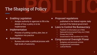 POLITICThe Shaping of Policy
● Enabling Legislation
○ Assigns authority to agencies to ﬁll in the
details of how a policy is to be
implemented
● Implementation
○ Process of putting a policy, plan, law, or
regulation into practice
● Autonomy
○ Bureaucrats enter a political process with
high levels of autonomy
● Proposed regulations
○ published in the federal register, daily
journal of the federal government.
● Laws to Control the Bureaucracy
○ Freedom of information act (1966)
○ National Envirnomental Policy Act (1969)
○ Privacy Act (1974)
○ Government in the Sunshine Act (1976)
● Congressional Oversight Power
○ Budgetary and personal controls
○ Congressional committees
○ Judicial Review
3
 