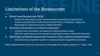DEFINELimitations of the Bureaucrats
● Street-Level Bureaucrats (SLB):
○ People who meet citizens at the interface between citizenship and government.
○ Teachers, Social Workers, Postal Workers, Police Oﬃcers, Fireﬁghters, Judges, etc.
○ Responsible for delivering the policy created elsewhere.
● Exercise of discretion is a critical component
○ Limited by time, information, and resources, while processed in mass.
○ Diﬃcult to apply what one knows quickly to a particular situation without full information
● Seemingly unrelated bureaucratic functions have unifying characteristics.
○ Value add is the comparative quality of comparing diverse occupations horizontally
“Policy implementation in the end comes down to the people who actually implement it.” -Lipsky, 1980
6
 
