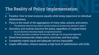 DEFINEThe Reality of Policy Implementation
● Paradox: How to treat everyone equally while being responsive to individual
distinctiveness.
● Policy is the result of the aggregation of many roles, actions, and events.
○ The idealized state during creation quickly evolves as bureaucrats attempt to apply it.
● Heuristics and routines become the policy, regardless of original intent.
○ De jure discretion describes legally recognized practices
○ De facto describes conditions as they exist, although not necessarily legitimate
● Street level bureaucrats shape policy outcomes, and thus policy.
● Complexity makes equal and adequate service impossible.
● Inspite diﬃculties, citizens express a high level of satiﬁsfaction with SLBs
7
 