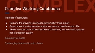 COMPLEXComplex Working Conditions
Problem of resources
● Demand for services is almost always higher than supply.
● Government tries to provide service to as many people as possible.
● Better services often increases demand resulting in increased capacity
not increase in quality.
Ambiguity of Goals
Challenging relationship with clients
8
 