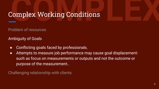 COMPLEXComplex Working Conditions
Problem of resources
Ambiguity of Goals
● Conﬂicting goals faced by professionals.
● Attempts to measure job performance may cause goal displacement:
such as focus on measurements or outputs and not the outcome or
purpose of the measurement..
Challenging relationship with clients
9
 