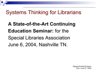 Systems Thinking for Librarians

A State-of-the-Art Continuing
Education Seminar: for the
Special Libraries Association
June 6, 2004, Nashville TN.



                           Zipperer/Corliss/Tompson
                               SLA / June 6th / 2004
 