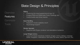 Slate Design & Principles
Overview
Features
Concepts
Tools
Styling
• Customize the visual appearance of your UI
• Images (PNGs and Materials), Fonts, Paddings, etc.
• Customizable user-driven layouts
Input Handling
• Keyboard, mouse, joysticks, touch
• Key bindings support
Render Agnostic
• Supports both Engine renderer and standalone renderers
Large Widget Library
• Layout primitives, text boxes, buttons, images, menus, dialogs, message
boxes, navigation, notifications, dock tabs, list views, sliders, spinners, etc.
 