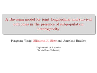 A Bayesian model for joint longitudinal and survival
outcomes in the presence of subpopulation
heterogeneity
Pengpeng Wang, Elizabeth H. Slate and Jonathan Bradley
Department of Statistics
Florida State University
 