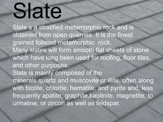 Slate
Slate s a stratified metamorphic rock and is
obtained from open quarries. It is the finest
grained foliated metamorphic rock.
Many slates will form smooth flat sheets of stone
which have long been used for roofing, floor tiles,
and other purposes.
Slate is mainly composed of the
minerals quartz and muscovite or illite, often along
with biotite, chlorite, hematite, and pyrite and, less
frequently apatite, graphite,kaolinite, magnetite, to
urmaline, or zircon as well as feldspar.
 