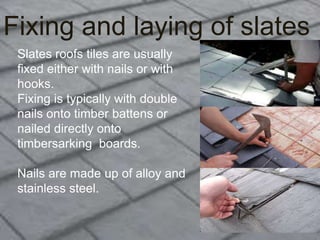 Fixing and laying of slates
Slates roofs tiles are usually
fixed either with nails or with
hooks.
Fixing is typically with double
nails onto timber battens or
nailed directly onto
timbersarking boards.
Nails are made up of alloy and
stainless steel.
 