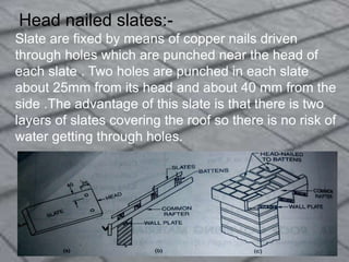 Head nailed slates:-
Slate are fixed by means of copper nails driven
through holes which are punched near the head of
each slate . Two holes are punched in each slate
about 25mm from its head and about 40 mm from the
side .The advantage of this slate is that there is two
layers of slates covering the roof so there is no risk of
water getting through holes.
 