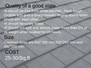 COST
25-30/Sq.ft
Quality of a good slate
•It should be free from white patches , hard, tough
durable and give a sharp metallic ringing sound when
struck with each other.
•It should be easily holed.
•It should not split and absorb water more than 2% of
its weight when soaked for 24 hours.
Size
Common sizes are 600*300 mm,500*250 mm and
450*200 mm
 