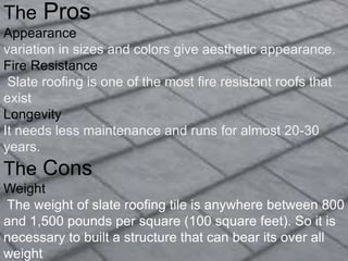 The Pros
Appearance
variation in sizes and colors give aesthetic appearance.
Fire Resistance
Slate roofing is one of the most fire resistant roofs that
exist
Longevity
It needs less maintenance and runs for almost 20-30
years.
The Cons
Weight
The weight of slate roofing tile is anywhere between 800
and 1,500 pounds per square (100 square feet). So it is
necessary to built a structure that can bear its over all
weight
 