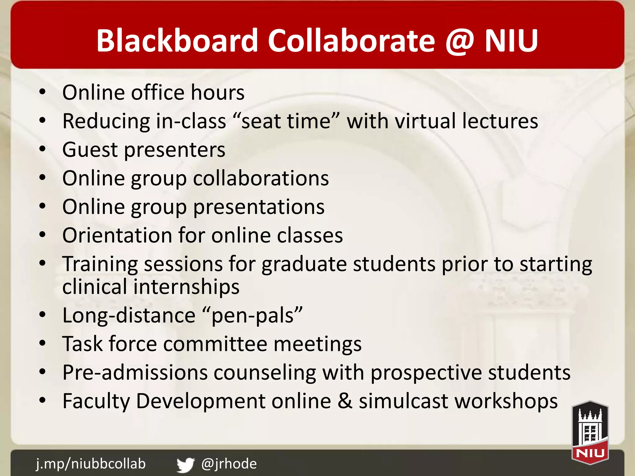 Blackboard Collaborate @ NIU
•   Online office hours
•   Reducing in-class “seat time” with virtual lectures
•   Guest presenters
•   Online group collaborations
•   Online group presentations
•   Orientation for online classes
•   Training sessions for graduate students prior to starting
    clinical internships
•   Long-distance “pen-pals”
•   Task force committee meetings
•   Pre-admissions counseling with prospective students
•   Faculty Development online & simulcast workshops

j.mp/niubbcollab   @jrhode
 