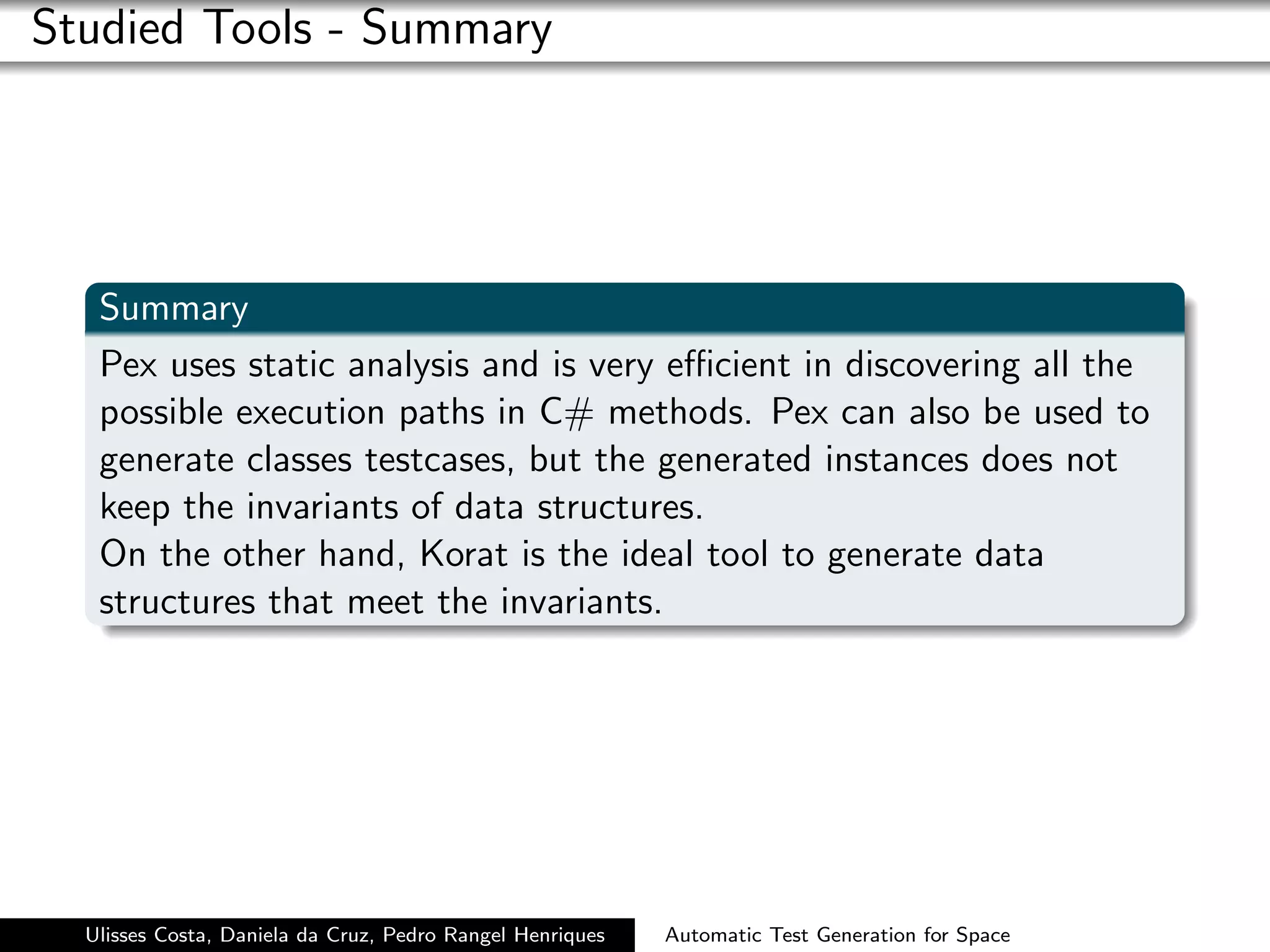 Studied Tools - Summary




   Summary
   Pex uses static analysis and is very eﬃcient in discovering all the
   possible execution paths in C# methods. Pex can also be used to
   generate classes testcases, but the generated instances does not
   keep the invariants of data structures.
   On the other hand, Korat is the ideal tool to generate data
   structures that meet the invariants.




  Ulisses Costa, Daniela da Cruz, Pedro Rangel Henriques   Automatic Test Generation for Space
 