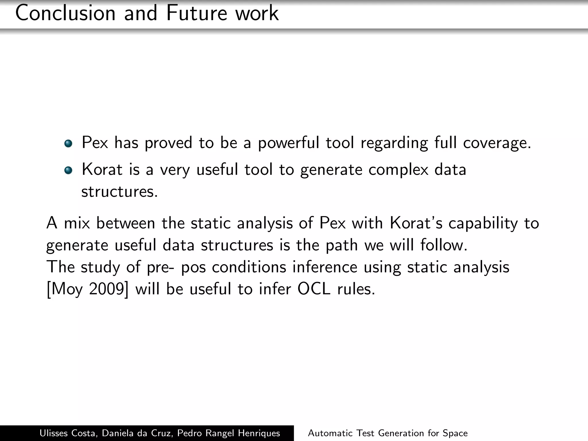Conclusion and Future work




           Pex has proved to be a powerful tool regarding full coverage.
           Korat is a very useful tool to generate complex data
           structures.
   A mix between the static analysis of Pex with Korat’s capability to
   generate useful data structures is the path we will follow.
   The study of pre- pos conditions inference using static analysis
   [Moy 2009] will be useful to infer OCL rules.




  Ulisses Costa, Daniela da Cruz, Pedro Rangel Henriques   Automatic Test Generation for Space
 