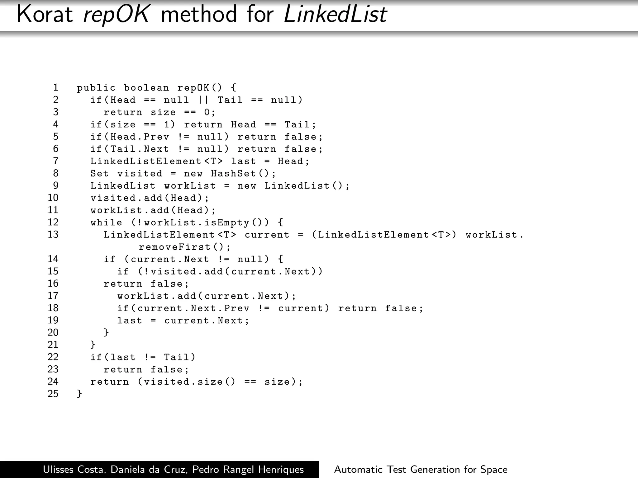 Korat repOK method for LinkedList

   1     public boolean repOK () {
   2       if ( Head == null || Tail == null )
   3          return size == 0;
   4       if ( size == 1) return Head == Tail ;
   5       if ( Head . Prev != null ) return false ;
   6       if ( Tail . Next != null ) return false ;
   7       LinkedListElement T  last = Head ;
   8       Set visited = new HashSet () ;
   9       LinkedList workList = new LinkedList () ;
  10       visited . add ( Head ) ;
  11       workList . add ( Head ) ;
  12       while (! workList . isEmpty () ) {
  13          LinkedListElement T  current = ( LinkedListElement T ) workList .
                      removeFirst () ;
  14          if ( current . Next != null ) {
  15             if (! visited . add ( current . Next ) )
  16          return false ;
  17             workList . add ( current . Next ) ;
  18             if ( current . Next . Prev != current ) return false ;
  19             last = current . Next ;
  20          }
  21       }
  22       if ( last != Tail )
  23          return false ;
  24       return ( visited . size () == size ) ;
  25     }




  Ulisses Costa, Daniela da Cruz, Pedro Rangel Henriques   Automatic Test Generation for Space
 