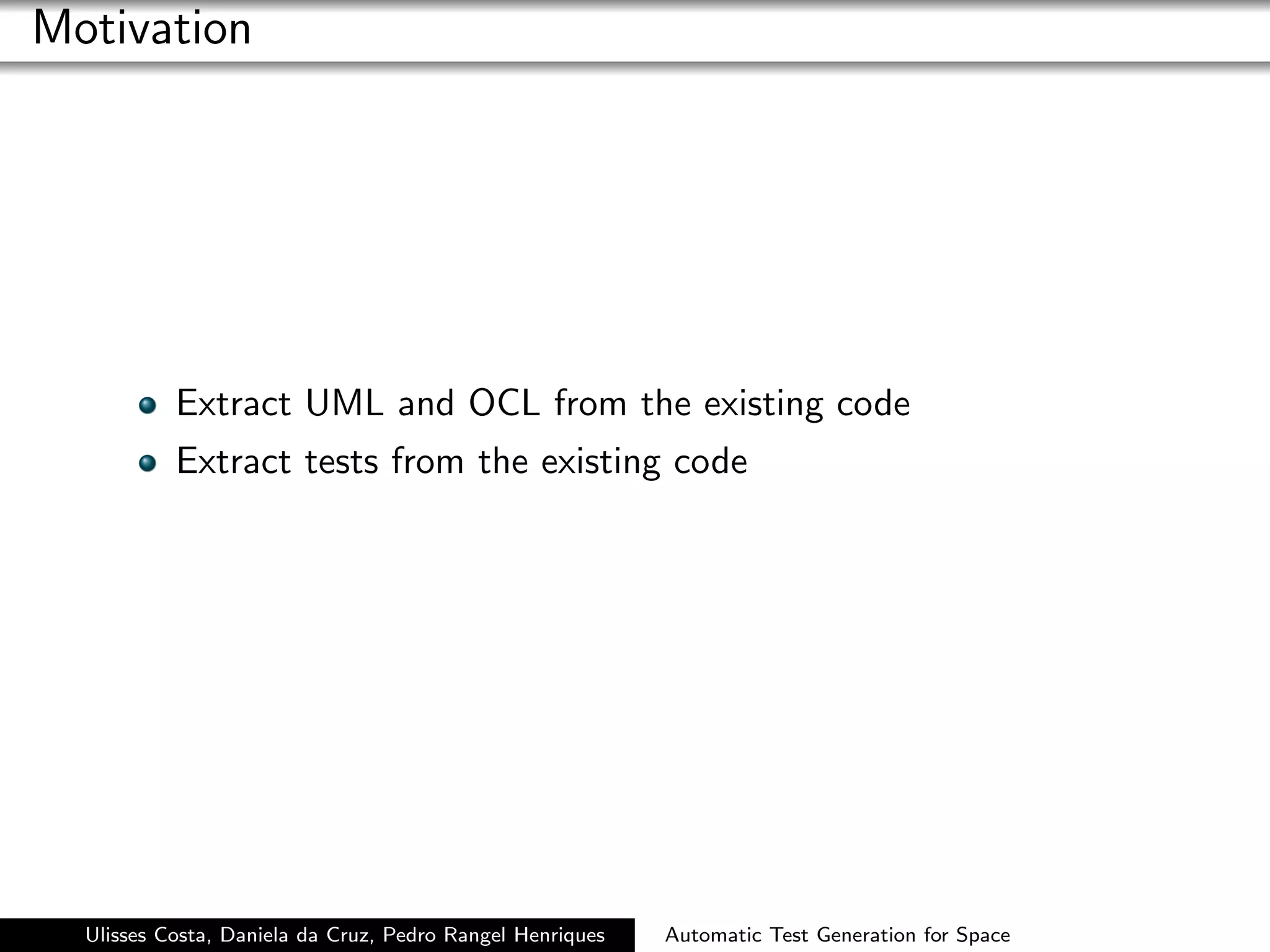 Motivation




           Extract UML and OCL from the existing code
           Extract tests from the existing code




  Ulisses Costa, Daniela da Cruz, Pedro Rangel Henriques   Automatic Test Generation for Space
 