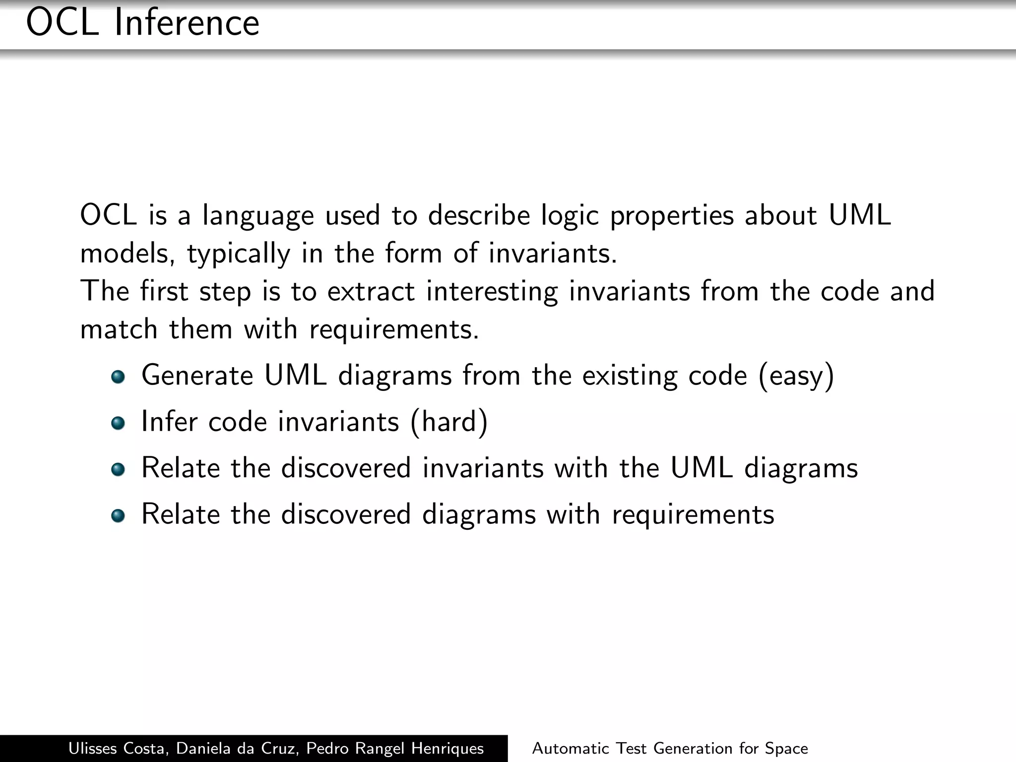 OCL Inference



   OCL is a language used to describe logic properties about UML
   models, typically in the form of invariants.
   The ﬁrst step is to extract interesting invariants from the code and
   match them with requirements.
           Generate UML diagrams from the existing code (easy)
           Infer code invariants (hard)
           Relate the discovered invariants with the UML diagrams
           Relate the discovered diagrams with requirements




  Ulisses Costa, Daniela da Cruz, Pedro Rangel Henriques   Automatic Test Generation for Space
 