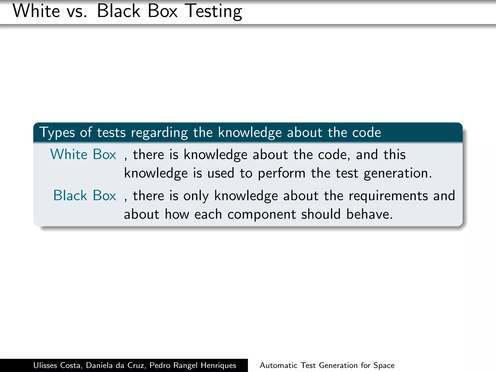 White vs. Black Box Testing




   Types of tests regarding the knowledge about the code
    White Box , there is knowledge about the code, and this
                 knowledge is used to perform the test generation.
       Black Box , there is only knowledge about the requirements and
                 about how each component should behave.




  Ulisses Costa, Daniela da Cruz, Pedro Rangel Henriques   Automatic Test Generation for Space
 