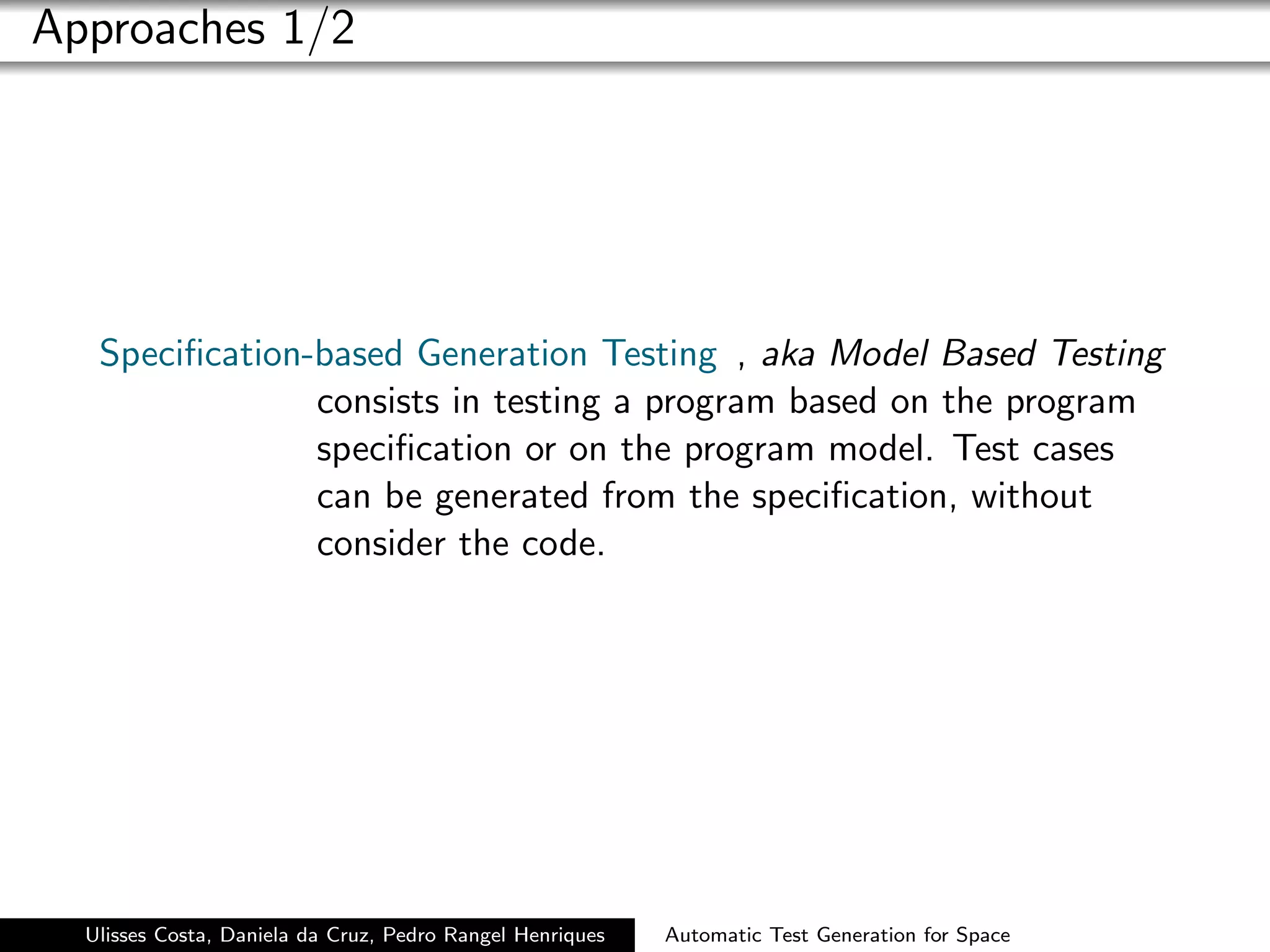 Approaches 1/2




   Speciﬁcation-based Generation Testing , aka Model Based Testing
                consists in testing a program based on the program
                speciﬁcation or on the program model. Test cases
                can be generated from the speciﬁcation, without
                consider the code.




  Ulisses Costa, Daniela da Cruz, Pedro Rangel Henriques   Automatic Test Generation for Space
 