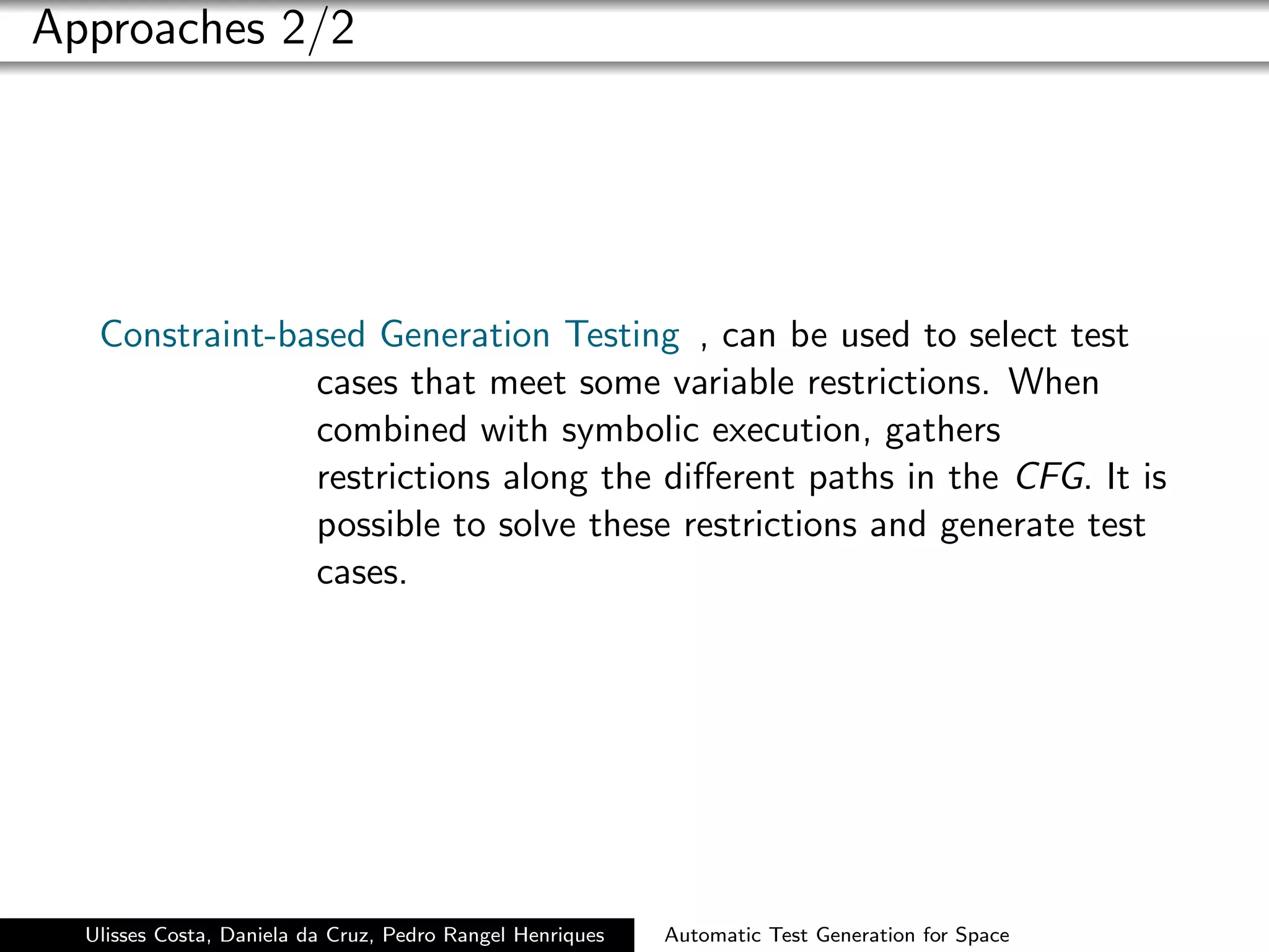 Approaches 2/2




   Constraint-based Generation Testing , can be used to select test
                cases that meet some variable restrictions. When
                combined with symbolic execution, gathers
                restrictions along the diﬀerent paths in the CFG. It is
                possible to solve these restrictions and generate test
                cases.




  Ulisses Costa, Daniela da Cruz, Pedro Rangel Henriques   Automatic Test Generation for Space
 