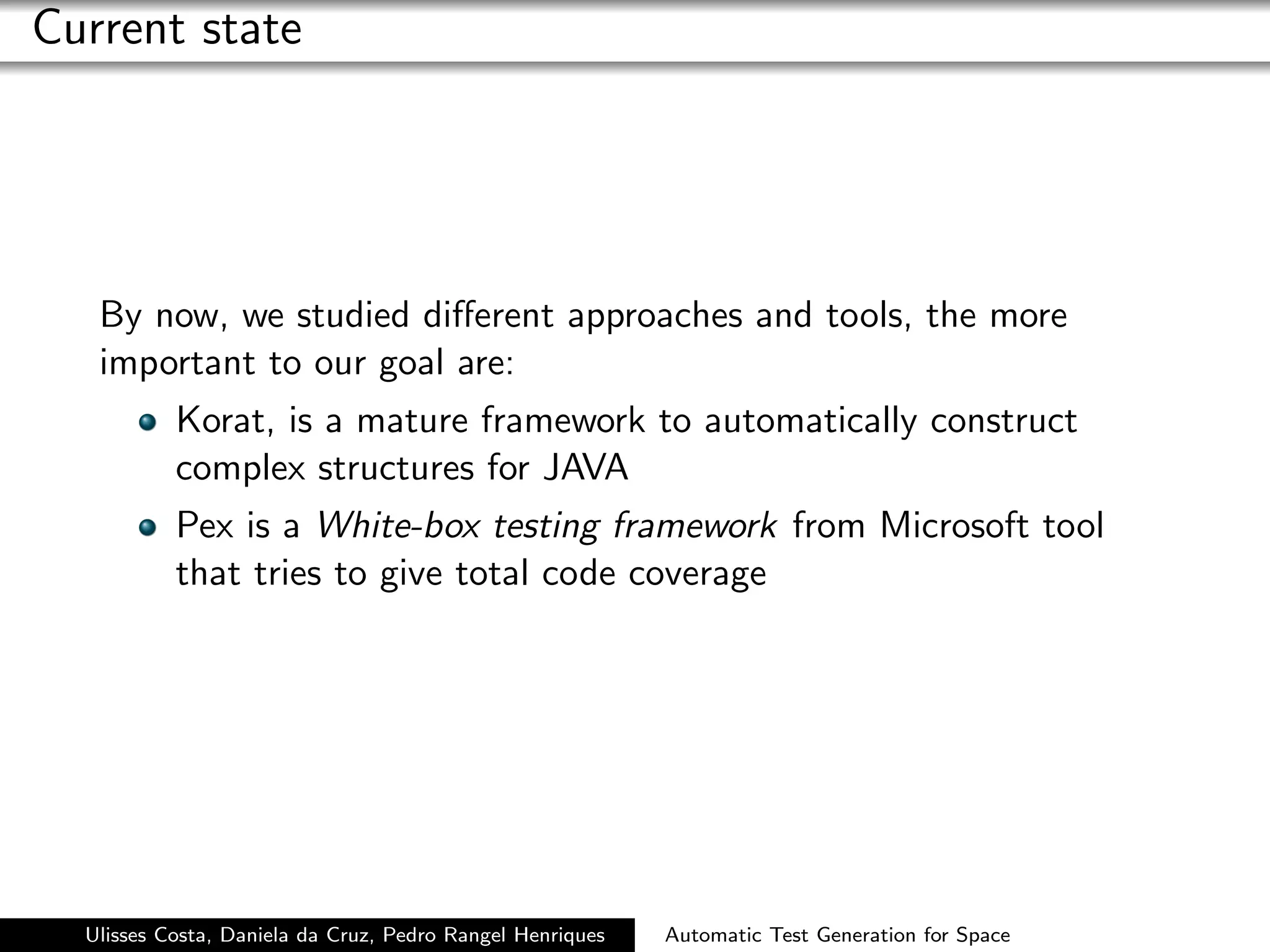 Current state




   By now, we studied diﬀerent approaches and tools, the more
   important to our goal are:
           Korat, is a mature framework to automatically construct
           complex structures for JAVA
           Pex is a White-box testing framework from Microsoft tool
           that tries to give total code coverage




  Ulisses Costa, Daniela da Cruz, Pedro Rangel Henriques   Automatic Test Generation for Space
 