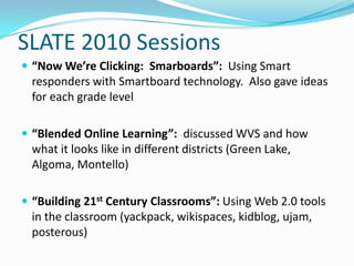 SLATE 2010 Sessions “Now We’re Clicking:  Smarboards”:  Using Smart responders with Smartboard technology.  Also gave ideas for each grade level “Blended Online Learning”:  discussed WVS and how what it looks like in different districts (Green Lake, Algoma, Montello) “Building 21st Century Classrooms”: Using Web 2.0 tools in the classroom (yackpack, wikispaces, kidblog, ujam, posterous)  