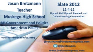 Jason Bretzmann                          Slate 2012
       Teacher                                  12-4-12
                                     Flipped, Half-flipped, Blended, and
  Muskego High School                   Online Learning Communities

AP Government and Politics
     American Issues

“Handouts”= tinyurl.com/cd2v36q
                                  jbretzmann@bretzmanngroup.com
                                           @jbretzmann
                                      www.bretzmanngroup.com
 