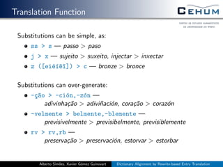 Translation Function
Substitutions can be simple, as:
ss > s — passo > paso
j > x — sujeito > suxeito, injectar > inxectar
z ([ei´e´ı^e^ı]) > c — bronze > bronce
Substitutions can over-generate:
-¸c~ao > -ci´on,-z´on —
adivinha¸c˜ao > adivi˜naci´on, cora¸c˜ao > coraz´on
-velmente > belmente,-blemente —
previsivelmente > previsibelmente, previsiblemente
rv > rv,rb —
preserva¸c˜ao > preservaci´on, estorvar > estorbar
Alberto Sim˜oes, Xavier G´omez Guinovart Dictionary Alignment by Rewrite-based Entry Translation
 