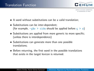 Translation Function
A word without substitutions can be a valid translation;
Substitutions can be inter-dependent;
(for example, -¸c~ao > ci´on should be applied before ¸c > z)
Substitutions are applied from more generic to more speciﬁc;
(unless there is interdependence)
Substitutions can generate more than one possible
translations;
Before returning, the ﬁrst word in the possible translations
that exists in the target lexicon is returned.
Alberto Sim˜oes, Xavier G´omez Guinovart Dictionary Alignment by Rewrite-based Entry Translation
 