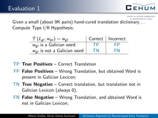 Evaluation 1
Given a small (about 9K pairs) hand-cured translation dictionary. . .
Compute Type I/II Hypothesis:
T (Lgl , wpt) = wgl Correct Incorrect
wgl is a Galician word TP FP
wgl is not a Galician word TN FN
TP True Positives – Correct Translation
FP False Positives – Wrong Translation, but obtained Word is
present in Galician Lexicon;
TN True Negative – Correct translation, but translation not in
Galician Lexicon (always 0).
FN False Negative – Wrong Translation, and obtained Word is
not in Galician Lexicon;
Alberto Sim˜oes, Xavier G´omez Guinovart Dictionary Alignment by Rewrite-based Entry Translation
 