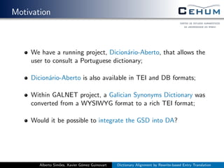 Motivation
We have a running project, Dicion´ario-Aberto, that allows the
user to consult a Portuguese dictionary;
Dicion´ario-Aberto is also available in TEI and DB formats;
Within GALNET project, a Galician Synonyms Dictionary was
converted from a WYSIWYG format to a rich TEI format;
Would it be possible to integrate the GSD into DA?
Alberto Sim˜oes, Xavier G´omez Guinovart Dictionary Alignment by Rewrite-based Entry Translation
 
