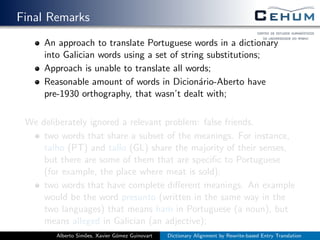 Final Remarks
An approach to translate Portuguese words in a dictionary
into Galician words using a set of string substitutions;
Approach is unable to translate all words;
Reasonable amount of words in Dicion´ario-Aberto have
pre-1930 orthography, that wasn’t dealt with;
We deliberately ignored a relevant problem: false friends.
two words that share a subset of the meanings. For instance,
talho (PT) and tallo (GL) share the majority of their senses,
but there are some of them that are speciﬁc to Portuguese
(for example, the place where meat is sold);
two words that have complete diﬀerent meanings. An example
would be the word presunto (written in the same way in the
two languages) that means ham in Portuguese (a noun), but
means alleged in Galician (an adjective);
Alberto Sim˜oes, Xavier G´omez Guinovart Dictionary Alignment by Rewrite-based Entry Translation
 