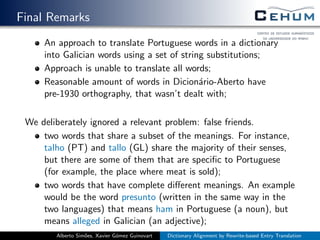 Final Remarks
An approach to translate Portuguese words in a dictionary
into Galician words using a set of string substitutions;
Approach is unable to translate all words;
Reasonable amount of words in Dicion´ario-Aberto have
pre-1930 orthography, that wasn’t dealt with;
We deliberately ignored a relevant problem: false friends.
two words that share a subset of the meanings. For instance,
talho (PT) and tallo (GL) share the majority of their senses,
but there are some of them that are speciﬁc to Portuguese
(for example, the place where meat is sold);
two words that have complete diﬀerent meanings. An example
would be the word presunto (written in the same way in the
two languages) that means ham in Portuguese (a noun), but
means alleged in Galician (an adjective);
Alberto Sim˜oes, Xavier G´omez Guinovart Dictionary Alignment by Rewrite-based Entry Translation
 