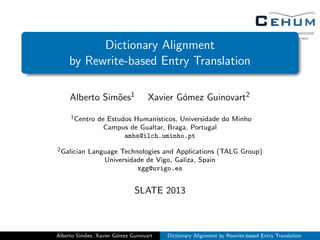 Dictionary Alignment
by Rewrite-based Entry Translation
Alberto Sim˜oes1 Xavier G´omez Guinovart2
1Centro de Estudos Human´ısticos, Universidade do Minho
Campus de Gualtar, Braga, Portugal
ambs@ilch.uminho.pt
2Galician Language Technologies and Applications (TALG Group)
Universidade de Vigo, Galiza, Spain
xgg@uvigo.es
SLATE 2013
Alberto Sim˜oes, Xavier G´omez Guinovart Dictionary Alignment by Rewrite-based Entry Translation
 