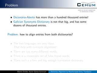 Problem
Dicion´ario-Aberto has more than a hundred thousand entries!
Galician Synonyms Dictionary is not that big, and has some
dozens of thousand entries.
Problem: how to align entries from both dictionaries?
The two languages are very close;
That help with concepts alignment!
There are too many diﬀerent words;
There is a reasonable set of false friend words;
There isn’t a a free and big enough translation dictionary.
Alberto Sim˜oes, Xavier G´omez Guinovart Dictionary Alignment by Rewrite-based Entry Translation
 