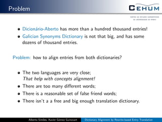 Problem
Dicion´ario-Aberto has more than a hundred thousand entries!
Galician Synonyms Dictionary is not that big, and has some
dozens of thousand entries.
Problem: how to align entries from both dictionaries?
The two languages are very close;
That help with concepts alignment!
There are too many diﬀerent words;
There is a reasonable set of false friend words;
There isn’t a a free and big enough translation dictionary.
Alberto Sim˜oes, Xavier G´omez Guinovart Dictionary Alignment by Rewrite-based Entry Translation
 