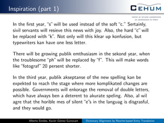 Inspiration (part 1)
In the ﬁrst year,“s”will be used instead of the soft“c.” Sertainly,
sivil servants will resieve this news with joy. Also, the hard“c”will
be replaced with“k”. Not only will this klear up konfusion, but
typewriters kan have one less letter.
There will be growing publik emthusiasm in the sekond year, when
the troublesome“ph”will be replaced by“f”. This will make words
like“fotograf”20 persent shorter.
In the third year, publik akseptanse of the new spelling kan be
expekted to reach the stage where more komplikated changes are
possible. Governments will enkorage the removal of double letters,
which have always ben a deterent to akurate speling. Also, al wil
agre that the horible mes of silent“e”s in the languag is disgrasful,
and they would go.
Alberto Sim˜oes, Xavier G´omez Guinovart Dictionary Alignment by Rewrite-based Entry Translation
 
