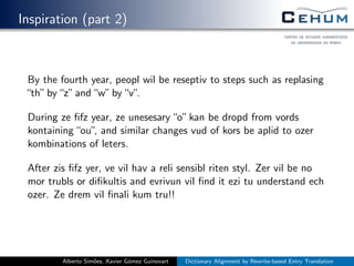 Inspiration (part 2)
By the fourth year, peopl wil be reseptiv to steps such as replasing
“th”by“z”and“w”by“v”.
During ze ﬁfz year, ze unesesary“o”kan be dropd from vords
kontaining“ou”, and similar changes vud of kors be aplid to ozer
kombinations of leters.
After zis ﬁfz yer, ve vil hav a reli sensibl riten styl. Zer vil be no
mor trubls or diﬁkultis and evrivun vil ﬁnd it ezi tu understand ech
ozer. Ze drem vil ﬁnali kum tru!!
Alberto Sim˜oes, Xavier G´omez Guinovart Dictionary Alignment by Rewrite-based Entry Translation
 