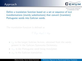 Approach
Deﬁne a translation function based on a set or sequence of text
transformations (mainly substitutions) that convert (translate)
Portuguese words into Galician words.
The translation function is deﬁned as
T (Lgl , wpt) = wgl
Lgl is the target Galician lexicon, obtained from the words
present in the Galician Synonyms Dictionary;
wpt is the Portuguese word being translated;
wgl is the Galician translation.
Alberto Sim˜oes, Xavier G´omez Guinovart Dictionary Alignment by Rewrite-based Entry Translation
 