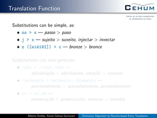Translation Function
Substitutions can be simple, as:
ss > s — passo > paso
j > x — sujeito > suxeito, injectar > inxectar
z ([ei´e´ı^e^ı]) > c — bronze > bronce
Substitutions can over-generate:
-¸c~ao > -ci´on,-z´on —
adivinha¸c˜ao > adivi˜naci´on, cora¸c˜ao > coraz´on
-velmente > belmente,-blemente —
previsivelmente > previsibelmente, previsiblemente
rv > rv,rb —
preserva¸c˜ao > preservaci´on, estorvar > estorbar
Alberto Sim˜oes, Xavier G´omez Guinovart Dictionary Alignment by Rewrite-based Entry Translation
 