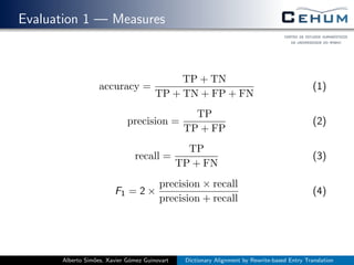Evaluation 1 — Measures
accuracy =
TP + TN
TP + TN + FP + FN
(1)
precision =
TP
TP + FP
(2)
recall =
TP
TP + FN
(3)
F1 = 2 ×
precision × recall
precision + recall
(4)
Alberto Sim˜oes, Xavier G´omez Guinovart Dictionary Alignment by Rewrite-based Entry Translation
 