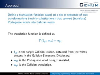 Approach
Deﬁne a translation function based on a set or sequence of text
transformations (mainly substitutions) that convert (translate)
Portuguese words into Galician words.
The translation function is deﬁned as
T (Lgl , wpt) = wgl
Lgl is the target Galician lexicon, obtained from the words
present in the Galician Synonyms Dictionary;
wpt is the Portuguese word being translated;
wgl is the Galician translation.
Alberto Sim˜oes, Xavier G´omez Guinovart Dictionary Alignment by Rewrite-based Entry Translation
 