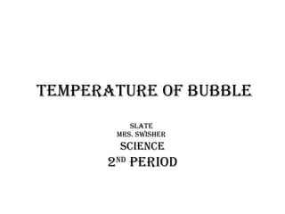 temperature of bubble Slate  Mrs. swisher   Science 2 nd  period 
