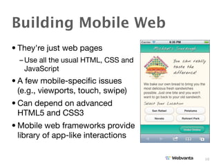 Building Mobile Web
• They're just web pages
  – Use all the usual HTML, CSS and
    JavaScript
• A few mobile-speciﬁc issues
  (e.g., viewports, touch, swipe)
• Can depend on advanced
  HTML5 and CSS3
• Mobile web frameworks provide
  library of app-like interactions

                                      10
 