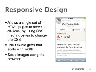 Responsive Design
• Allows a single set of
  HTML pages to serve all
  devices, by using CSS
  media queries to change
  the CSS
• Use ﬂexible grids that
  scale with width
• Scale images using the
  browser

                            11
 